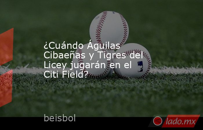 ¿Cuándo Águilas Cibaeñas y Tigres del Licey jugarán en el Citi Field?. Noticias en tiempo real