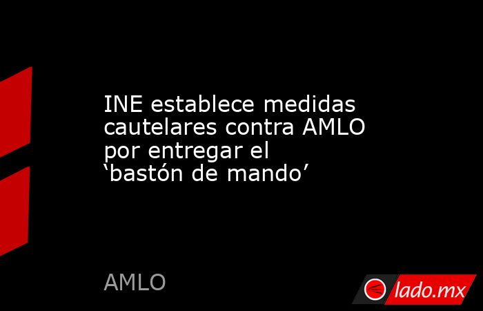 INE establece medidas cautelares contra AMLO por entregar el ‘bastón de mando’. Noticias en tiempo real
