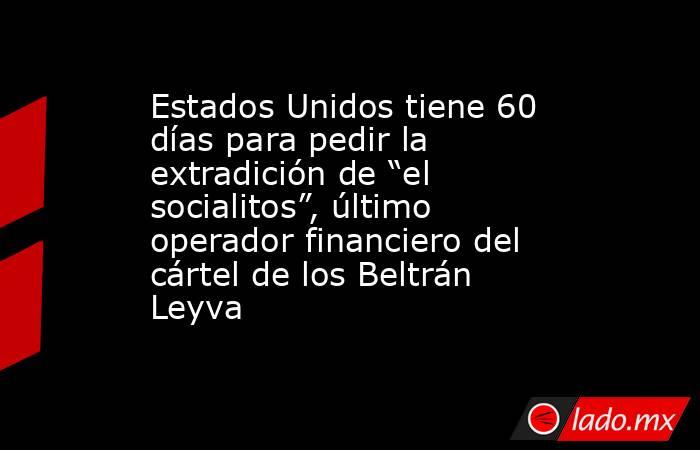 Estados Unidos tiene 60 días para pedir la extradición de “el socialitos”, último operador financiero del cártel de los Beltrán Leyva. Noticias en tiempo real