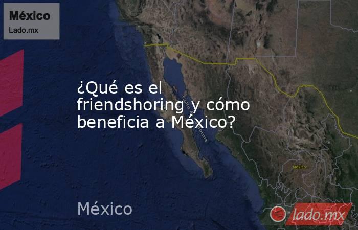 ¿Qué es el friendshoring y cómo beneficia a México?. Noticias en tiempo real