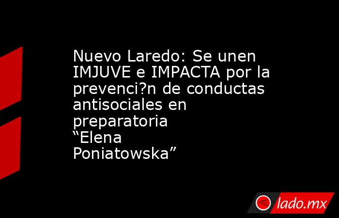 Nuevo Laredo: Se unen IMJUVE e IMPACTA por la prevenci?n de conductas antisociales en preparatoria “Elena Poniatowska”. Noticias en tiempo real