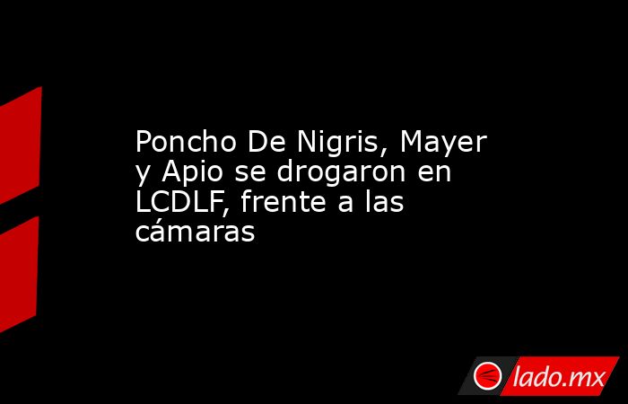 Poncho De Nigris, Mayer y Apio se drogaron en LCDLF, frente a las cámaras. Noticias en tiempo real