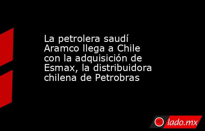 La petrolera saudí Aramco llega a Chile con la adquisición de Esmax, la distribuidora chilena de Petrobras. Noticias en tiempo real