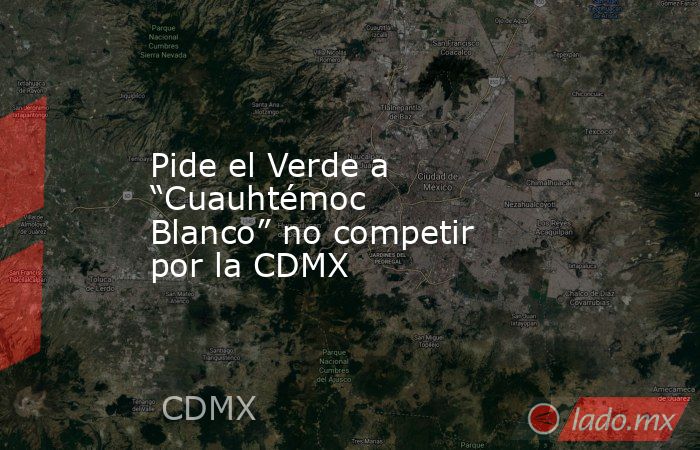 Pide el Verde a “Cuauhtémoc Blanco” no competir por la CDMX. Noticias en tiempo real