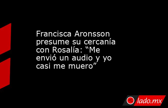 Francisca Aronsson presume su cercanía con Rosalía: “Me envió un audio y yo casi me muero”. Noticias en tiempo real
