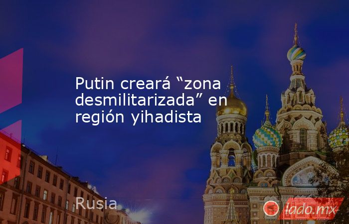 Putin creará “zona desmilitarizada” en región yihadista. Noticias en tiempo real