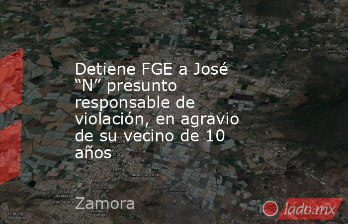 Detiene FGE a José “N” presunto responsable de violación, en agravio de su vecino de 10 años. Noticias en tiempo real