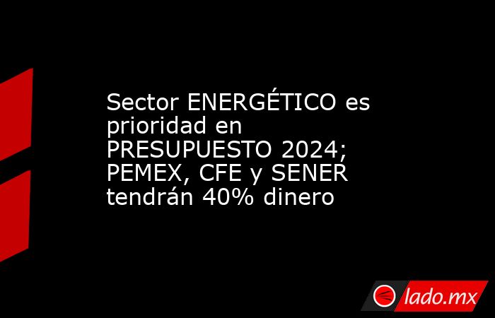 Sector ENERGÉTICO es prioridad en PRESUPUESTO 2024; PEMEX, CFE y SENER tendrán 40% dinero. Noticias en tiempo real