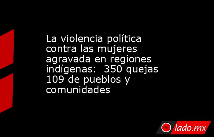 La violencia política contra las mujeres agravada en regiones indígenas:  350 quejas 109 de pueblos y comunidades. Noticias en tiempo real