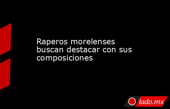 Raperos morelenses buscan destacar con sus composiciones. Noticias en tiempo real