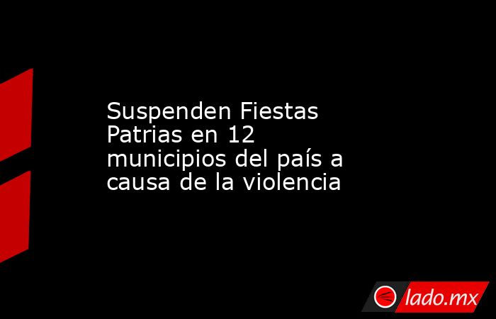 Suspenden Fiestas Patrias en 12 municipios del país a causa de la violencia. Noticias en tiempo real