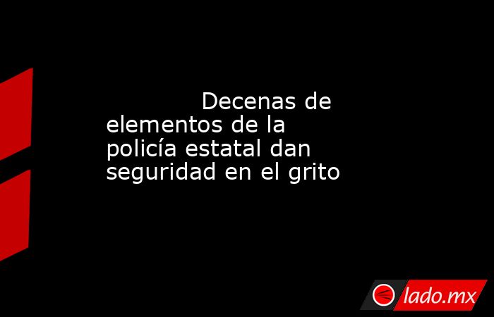             Decenas de elementos de la policía estatal dan seguridad en el grito            . Noticias en tiempo real