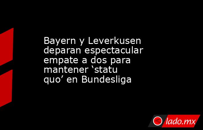 Bayern y Leverkusen deparan espectacular empate a dos para mantener ‘statu quo’ en Bundesliga. Noticias en tiempo real