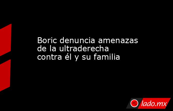 Boric denuncia amenazas de la ultraderecha contra él y su familia. Noticias en tiempo real