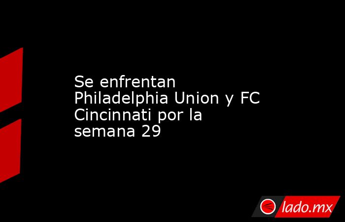 Se enfrentan Philadelphia Union y FC Cincinnati por la semana 29. Noticias en tiempo real