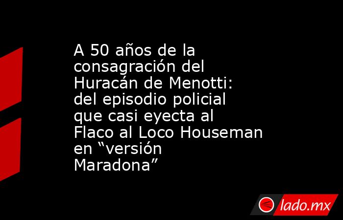 A 50 años de la consagración del Huracán de Menotti: del episodio policial que casi eyecta al Flaco al Loco Houseman en “versión Maradona” . Noticias en tiempo real