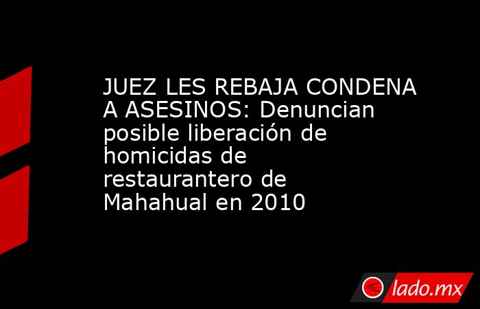 JUEZ LES REBAJA CONDENA A ASESINOS: Denuncian posible liberación de homicidas de restaurantero de Mahahual en 2010. Noticias en tiempo real