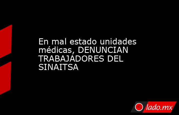 En mal estado unidades médicas, DENUNCIAN TRABAJADORES DEL SINAITSA. Noticias en tiempo real