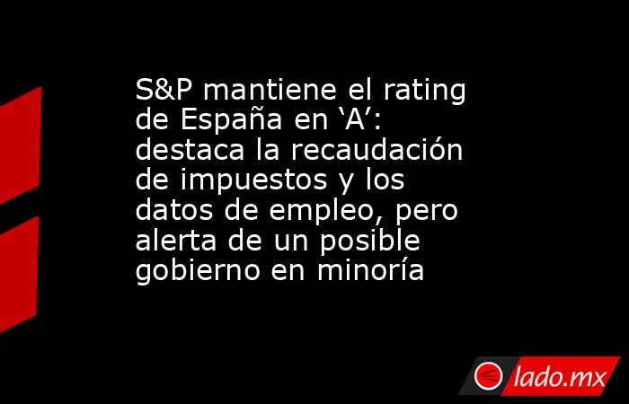 S&P mantiene el rating de España en ‘A’: destaca la recaudación de impuestos y los datos de empleo, pero alerta de un posible gobierno en minoría. Noticias en tiempo real