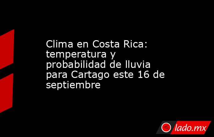 Clima en Costa Rica: temperatura y probabilidad de lluvia para Cartago este 16 de septiembre. Noticias en tiempo real