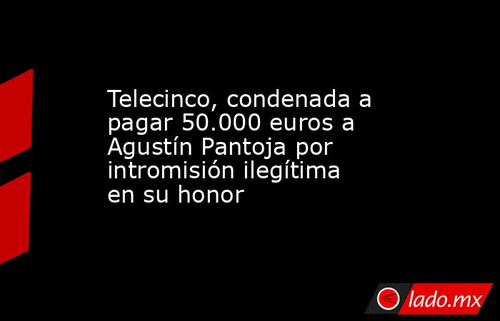 Telecinco, condenada a pagar 50.000 euros a Agustín Pantoja por intromisión ilegítima en su honor. Noticias en tiempo real