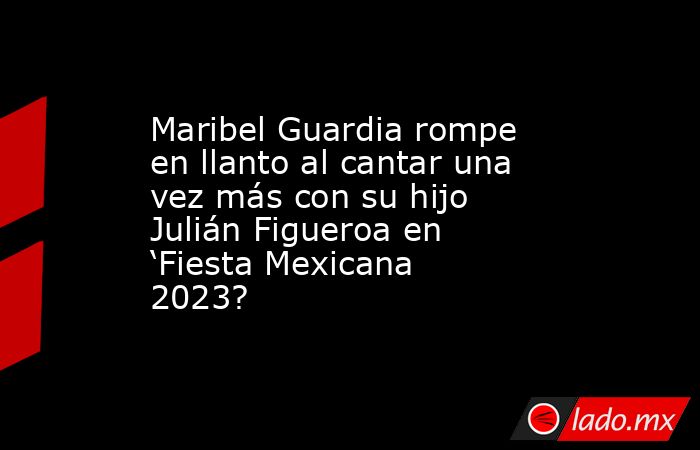 Maribel Guardia rompe en llanto al cantar una vez más con su hijo Julián Figueroa en ‘Fiesta Mexicana 2023?. Noticias en tiempo real
