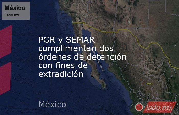 PGR y SEMAR cumplimentan dos órdenes de detención con fines de extradición. Noticias en tiempo real
