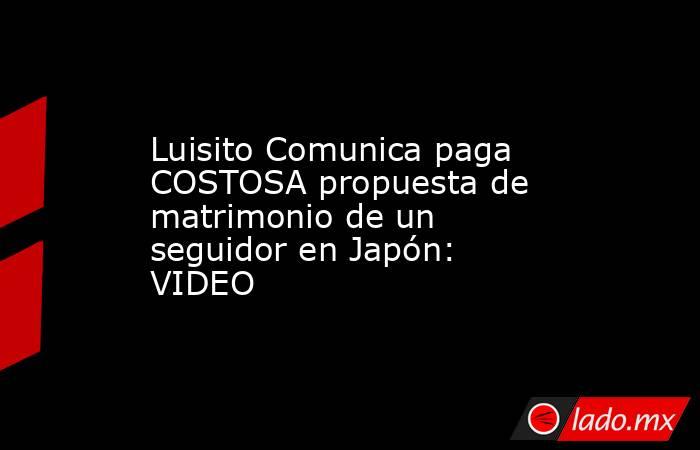 Luisito Comunica paga COSTOSA propuesta de matrimonio de un seguidor en Japón: VIDEO. Noticias en tiempo real