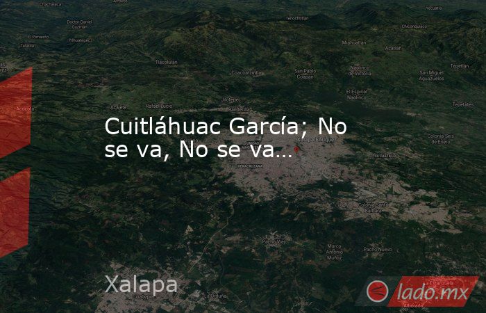Cuitláhuac García; No se va, No se va…. Noticias en tiempo real