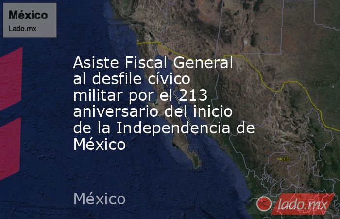 Asiste Fiscal General al desfile cívico militar por el 213 aniversario del inicio de la Independencia de México. Noticias en tiempo real