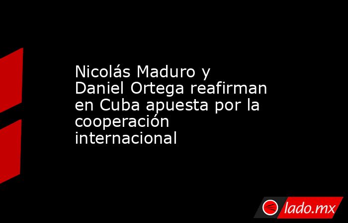 Nicolás Maduro y Daniel Ortega reafirman en Cuba apuesta por la cooperación internacional. Noticias en tiempo real