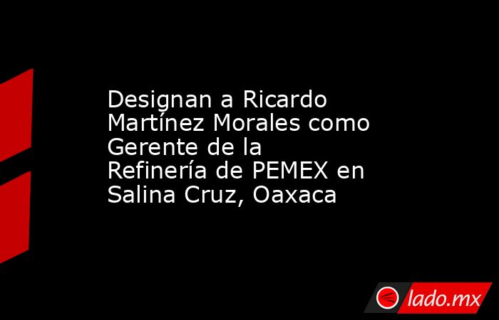 Designan a Ricardo Martínez Morales como Gerente de la Refinería de PEMEX en Salina Cruz, Oaxaca. Noticias en tiempo real