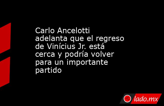 Carlo Ancelotti adelanta que el regreso de Vinícius Jr. está cerca y podría volver para un importante partido. Noticias en tiempo real