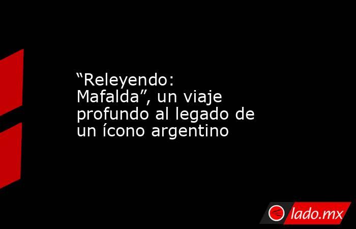 “Releyendo: Mafalda”, un viaje profundo al legado de un ícono argentino. Noticias en tiempo real