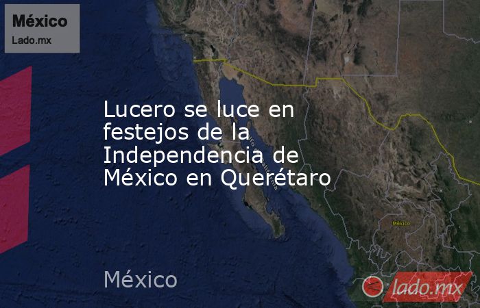 Lucero se luce en festejos de la Independencia de México en Querétaro. Noticias en tiempo real