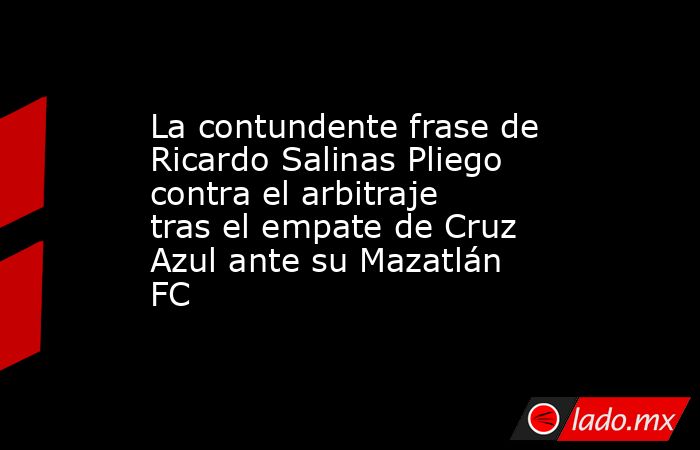 La contundente frase de Ricardo Salinas Pliego contra el arbitraje tras el empate de Cruz Azul ante su Mazatlán FC. Noticias en tiempo real