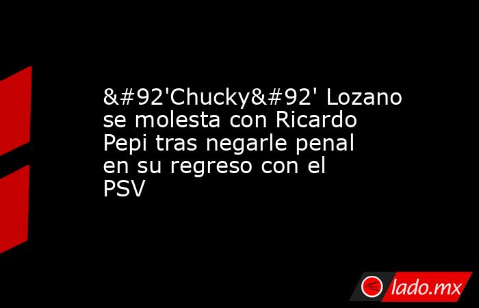 \'Chucky\' Lozano se molesta con Ricardo Pepi tras negarle penal en su regreso con el PSV. Noticias en tiempo real