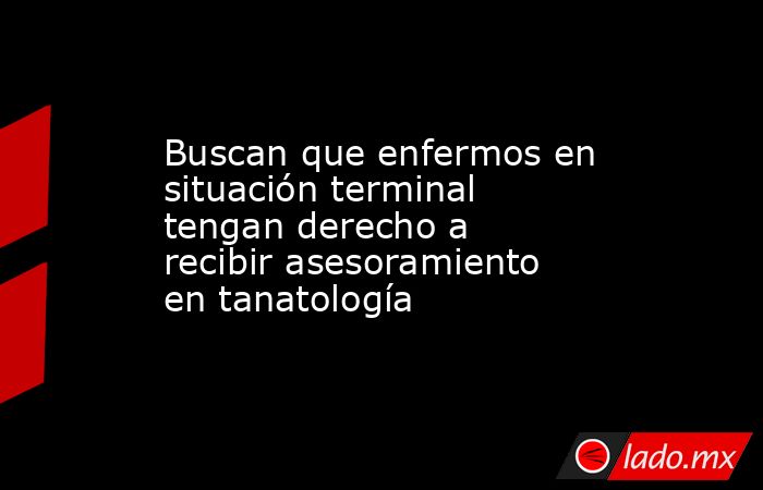 Buscan que enfermos en situación terminal tengan derecho a recibir asesoramiento en tanatología. Noticias en tiempo real
