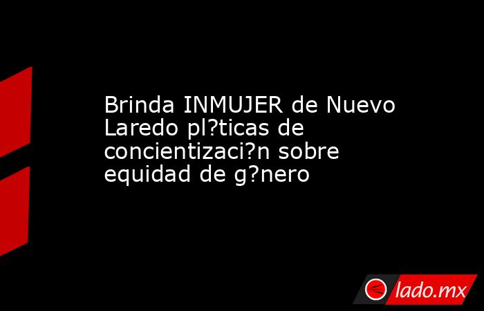 Brinda INMUJER de Nuevo Laredo pl?ticas de concientizaci?n sobre equidad de g?nero. Noticias en tiempo real