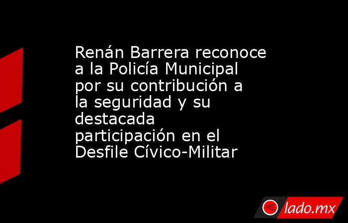 Renán Barrera reconoce a la Policía Municipal por su contribución a la seguridad y su destacada participación en el Desfile Cívico-Militar. Noticias en tiempo real