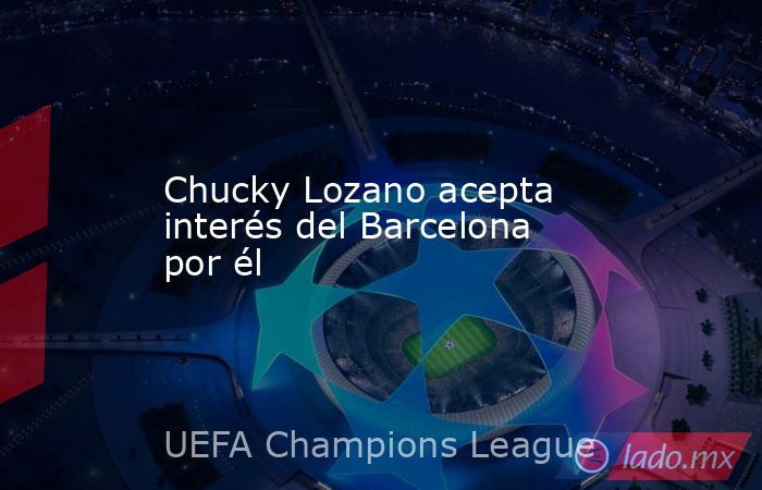 Chucky Lozano acepta interés del Barcelona por él. Noticias en tiempo real