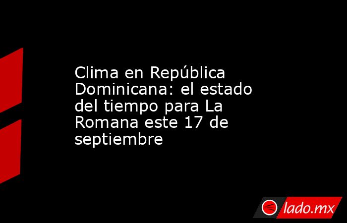 Clima en República Dominicana: el estado del tiempo para La Romana este 17 de septiembre. Noticias en tiempo real