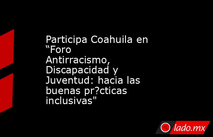 Participa Coahuila en “Foro Antirracismo, Discapacidad y Juventud: hacia las buenas pr?cticas inclusivas