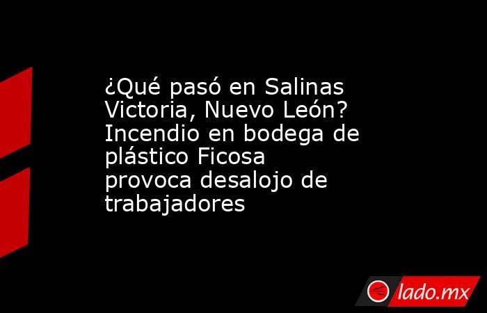 ¿Qué pasó en Salinas Victoria, Nuevo León? Incendio en bodega de plástico Ficosa provoca desalojo de trabajadores. Noticias en tiempo real