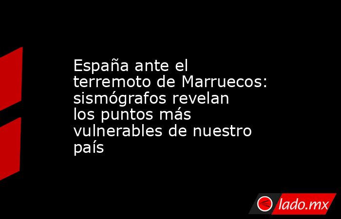 España ante el terremoto de Marruecos: sismógrafos revelan los puntos más vulnerables de nuestro país. Noticias en tiempo real