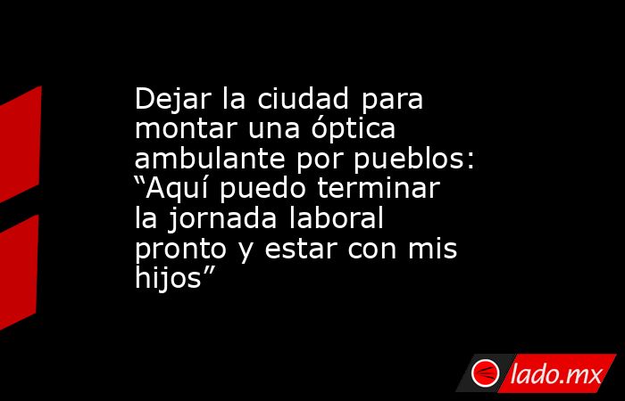 Dejar la ciudad para montar una óptica ambulante por pueblos: “Aquí puedo terminar la jornada laboral pronto y estar con mis hijos”. Noticias en tiempo real