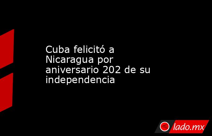 Cuba felicitó a Nicaragua por aniversario 202 de su independencia. Noticias en tiempo real