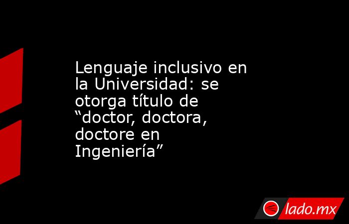Lenguaje inclusivo en la Universidad: se otorga título de “doctor, doctora, doctore en Ingeniería”. Noticias en tiempo real