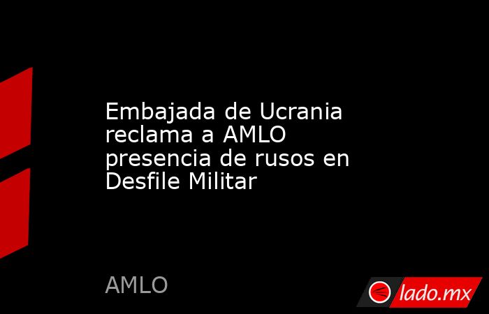 Embajada de Ucrania reclama a AMLO presencia de rusos en Desfile Militar. Noticias en tiempo real