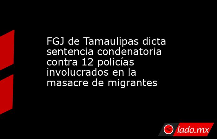 FGJ de Tamaulipas dicta sentencia condenatoria contra 12 policías involucrados en la masacre de migrantes. Noticias en tiempo real